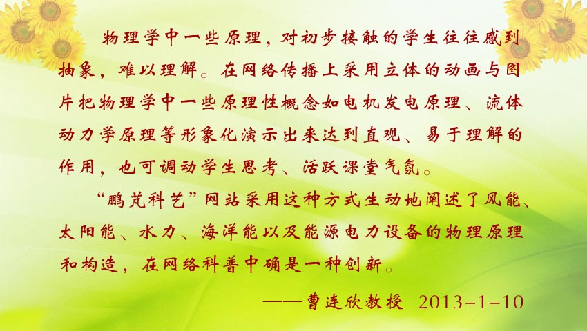 曹連欣教授賀詞:“鵬芃科藝” 網(wǎng)站采用立體動(dòng)畫(huà)與圖片演示的方式生動(dòng)地闡述了風(fēng)能、太陽(yáng)能、水力、海洋能以及能源電力設(shè)備的物理原理和構(gòu)造,在網(wǎng)絡(luò)科普中確是一種創(chuàng)新。