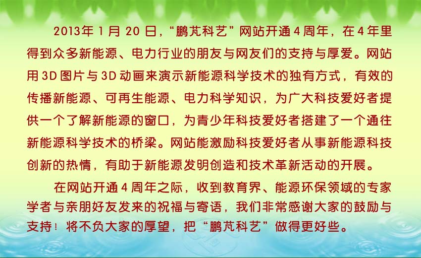 2013年1月20日,“鵬芃科藝”網(wǎng)站開(kāi)通4周年,4年里得到眾多新能源、電力行業(yè)的朋友與網(wǎng)友們的支持與厚愛(ài)。收到教育界、能源環(huán)保領(lǐng)域的專(zhuān)家學(xué)者與親朋好友的發(fā)來(lái)的祝福與寄語(yǔ)。