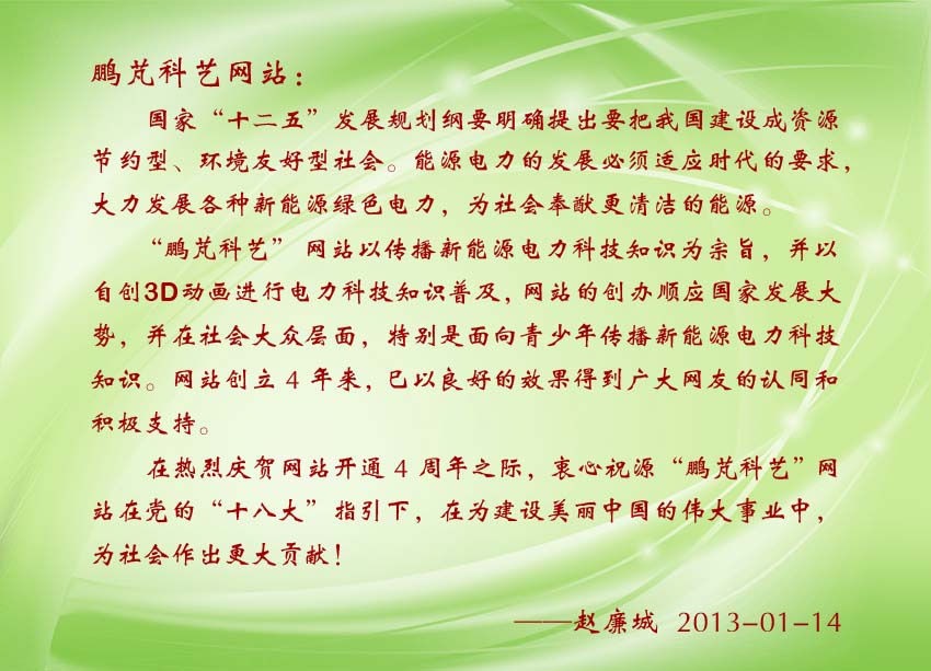 趙廉城賀詞:“鵬芃科藝”網(wǎng)站以自創(chuàng)3D動(dòng)畫(huà)進(jìn)行電力科技知識(shí)普及,網(wǎng)站的創(chuàng)辦順應(yīng)國(guó)家發(fā)展大勢(shì),并在社會(huì)大眾層面,特別是面向青少年傳播新能源電力科技知識(shí)。巳以良好的效果得到廣大網(wǎng)友的認(rèn)同和積極支持。