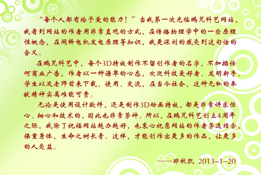 鄭秋凱賀詞:在鵬芃科藝中,每個(gè)3D特效制作不留創(chuàng)作者的名字,不加插任何商業(yè)廣告,作者以一種謙卑的心態(tài),歡迎科技愛好者、發(fā)明新手、學(xué)生以及老師前來下載、使用、交流,在當(dāng)今社會(huì),這種無私的奉獻(xiàn)精神實(shí)屬難能可貴。